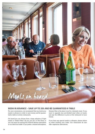 Meals on board
BOOK IN ADVANCE - SAVE UP TO 20% AND BE GUARANTEED A TABLE
For your convenience, we recommend that you book your
meals in advance in order to save money and be guaran-
teed a table at certain restaurants.
On board you can choose from a large selection of light
meals or Today’s Meal ‘all you can eat’ at The Diner or
you can enjoy an evening full of North Atlantic specialties
at our delicious buffet. If you prefer a relaxed atmosphere,
Simmer Dim is the place to go for a fantastic meal. If you
want to upgrade your pre-booked meal when on board,
just pay the difference in price at the restaurant of your
choise.
If you have any special needs or allergies, please inform
us when booking your ticket. Our restaurants do also
offer vegetarian alternatives.
 	Simmer Dim Gourmet
34
 