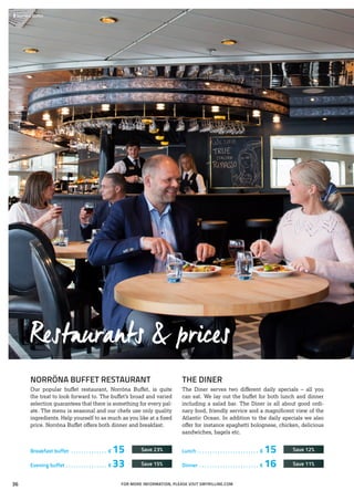 Restaurants & prices
NORRÖNA BUFFET RESTAURANT
Our popular buffet restaurant, Norröna Buffet, is quite
the treat to look forward to. The buffet’s broad and varied
selection guarantees that there is something for every pal-
ate. The menu is seasonal and our chefs use only quality
ingredients. Help yourself to as much as you like at a fixed
price. Norröna Buffet offers both dinner and breakfast.
THE DINER
The Diner serves two different daily specials – all you
can eat. We lay out the buffet for both lunch and dinner
including a salad bar. The Diner is all about good ordi-
nary food, friendly service and a magnificent view of the
Atlantic Ocean. In addition to the daily specials we also
offer for instance spaghetti bolognese, chicken, delicious
sandwiches, bagels etc.
 	Norröna Buffet
FOR MORE INFORMATION, PLEASE VISIT SMYRILLINE.COM
Breakfast buffet . . . . . . . . . . . . . . . € 15	 Save 23%
Evening buffet. . . . . . . . . . . . . . . . . € 33	 Save 15%
Lunch . . . . . . . . . . . . . . . . . . . . . . . . . € 15	 Save 12%
Dinner . . . . . . . . . . . . . . . . . . . . . . . . € 16	 Save 11%
36
 