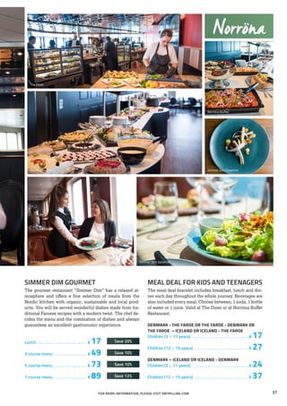 MEAL DEAL FOR KIDS AND TEENAGERS
The meal deal bracelet includes breakfast, lunch and din-
ner each day throughout the whole journey. Beverages are
also included every meal. Choose between; 1 soda, 1 bottle
of water or 1 juice. Valid at The Diner or at Norröna Buffet
Restaurant.
DENMARK - THE FAROE OR THE FAROE - DENMARK OR
THE FAROE – ICELAND OR ICELAND - THE FAROE
Children (3 – 11 years) . . . . . . . . . . . . . . . . . . . . . . . . . . .  € 17
Children (12 – 15 years) . . . . . . . . . . . . . . . . . . . . . . . . . .  € 27
DENMARK – ICELAND OR ICELAND - DENMARK
Children (3 – 11 years) . . . . . . . . . . . . . . . . . . . . . . . . . . .  € 24
Children (12 – 15 years) . . . . . . . . . . . . . . . . . . . . . . . . . .  € 37
The Diner
Simmer Dim Gourmet Simmer Dim Gourmet
Simmer Dim Gourmet
Norröna Buffet
Norröna Buffet
Norröna
FOR MORE INFORMATION, PLEASE VISIT SMYRILLINE.COM
SIMMER DIM GOURMET
The gourmet restaurant “Simmer Dim” has a relaxed at-
mosphere and offers a fine selection of meals from the
Nordic kitchen with organic, sustainable and local prod-
ucts. You will be served wonderful dishes made from tra-
ditional Faroese recipes with a modern twist. The chef de-
cides the menu and the combiation of dishes and always
guarantees an excellent gastronomic experience.
Lunch. . . . . . . . . . . . . . . . . . . . . . . . . € 17	 Save 20%
3 course menu . . . . . . . . . . . . . . . . . € 49 	 Save 10%
5 course menu . . . . . . . . . . . . . . . . . € 73	 Save 10%
7 course menu . . . . . . . . . . . . . . . . . € 89	 Save 12%
37
 