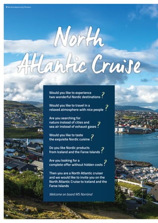  	Norröna departuring Tórshavn
North
Atlantic Cruise
Would you like to experience
two wonderful Nordic destinations ?
Would you like to travel in a
relaxed atmosphere with nice people ?
Are you searching for
nature instead of cities and
sea air instead of exhaust gases ?
Would you like to taste
the exquisite Nordic cuisine ?
Do you like Nordic products
from Iceland and the Faroe Islands ?
Are you looking for a
complete offer without hidden costs ?
Then you are a North Atlantic cruiser
and we would like to invite you on the
North Atlantic Cruise to Iceland and the
Faroe Islands
Welcome on board MS Norröna!
38
 