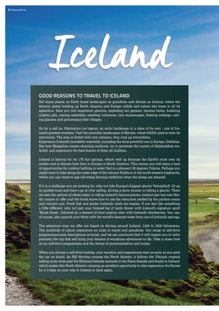  	Seljalandsfoss
GOOD REASONS TO TRAVEL TO ICELAND
Not many places on Earth boast landscapes as grandiose and diverse as Iceland, where the
tectonic plates holding up North America and Europe collide and nature lets loose in all its
splendour. Here you will experience glaciers, exploding hot geysers, thermal baths, bubbling
sulphur pits, roaring waterfalls, smoking volcanoes, lava moonscapes, floating icebergs, calv-
ing glaciers and picturesque little villages.
Go for a sail on Jökulsarlon ice lagoon, an arctic landscape in a class of its own - one of Ice-
land’s greatest wonders. Visit the moonlike landscapes of Mývatn, where NASA used to train its
astronauts. The area is dotted with lava columns, they crop up everywhere.
Experience Iceland’s incredible waterfalls, including the most powerful one in Europe, Dettifoss.
See how Skógafoss creates stunning rainbows, try to penetrate the curtain of Sejlandsfoss wa-
terfall, and experience the best known of them all Gullfoss.
Iceland is famous for its 170 hot springs, which well up because the Earth’s crust over its
molten core is thinner here than in Europe or North America. This means you will enjoy a host
of opportunities for outdoor bathing in water that is a pleasant 38 degrees Celsius. Perhaps you
might want to hike along the crater edge of the volcano Krafla or in the north-western highlands,
where you can observe age-old sheep farming traditions when the sheep are sheared.
If it is a challenge you are looking for, why not hike Europe’s biggest glacier Vatnajökull. Or go
on guided tours and have a go at river rafting, driving a snow scooter or hiking a glacier. There
are also the options of whale safari or riding Iceland’s famous ponies. Iceland also has new Nor-
dic cuisine to offer and the locals know how to use the resources yielded by the pristine ocean
and volcanic soil. Fresh fish and tender Icelandic lamb are staples. If you feel like something
a little different, why not pair your braised leg of lamb dinner with Iceland’s signature spirit
‘Black Death,’ followed by a dessert of local yoghurt skyr with Icelandic blueberries. You can,
of course, also quench your thirst with the world’s cleanest water from one of Iceland’s springs.
The adventure trips we offer are based on driving around Iceland, 1400 to 3900 kilometres.
The multitude of nature experience en route is varied and grandiose. Our range of self-drive
programmes/route descriptions is broad, and we are convinced that it will inspire you to tailor
precisely the trip that will bring your dreams of wondrous adventures to life. Take a closer look
at our self-drive programmes and the choice of accommodation and routes.
When you choose a self-drive holiday, your vacation and experiences start as soon as you park
the car on board. As MS Norröna crosses the North Atlantic, it follows the Viking’s original
sailing route close past the Shetland Islands onwards to the Faroe Islands and finally to Iceland,
which makes this North Atlantic crossing an excellent opportunity to also experience the Faroes
for 2-3 days on your way to Iceland or back again.
Iceland
4
 