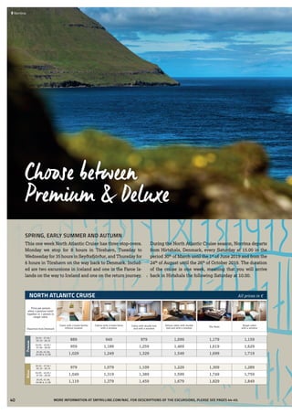 NORTH ATLANITC CRUISE All prices in €
Price per person
when 2 persons travel
together or 1 person in
singel cabin
Cabin with 2-lower-berths
without window
Cabins with 2-lower-berts
with a window
Cabin with double bed
and with a window
Deluxe cabin with double
bed and with a window
The Suite
Singel cabin
with a windowDeparture from Denmark
Premium
30.03 - 27.04 /
05.10 - 26.10 889 949 979 1,099 1,179 1,159
04.05 - 18.05 /
07.09 - 28.09 959 1,189 1,259 1,469 1,619 1,629
25.05, 01.06,
24.08 & 31.08 1,029 1,249 1,329 1,549 1,699 1,719
Deluxe
30.03 - 27.04 /
05.10 - 26.10 979 1,079 1,109 1,229 1,309 1,289
04.05 - 18.05 /
07.09 - 28.09 1,049 1,319 1,389 1,599 1,749 1,759
25.05, 01.06,
24.08 & 31.08 1,119 1,379 1,459 1,679 1,829 1,849
 	Norröna
SPRING, EARLY SUMMER AND AUTUMN
This one week North Atlantic Cruise has three stop-overs.
Monday we stop for 8 hours in Tórshavn, Tuesday to
Wednesday for 35 hours in Seyðisfjörður, and Thursday for
6 hours in Tórshavn on the way back to Denmark. Includ-
ed are two excursions in Iceland and one in the Faroe Is-
lands on the way to Iceland and one on the return journey.
During the North Atlantic Cruise season, Norröna departs
from Hirtshals, Denmark, every Saturday at 15.00 in the
period 30th
of March until the 1st
of June 2019 and from the
24th
of August until the 26th
of October 2019. The duration
of the cruise is one week, meaning that you will arrive
back in Hirtshals the following Saturday at 10.00.
Choose between
Premium & Deluxe
MORE INFORMATION AT SMYRILLINE.COM/NAC. FOR DESCRIPTIONS OF THE EXCURSIONS, PLEASE SEE PAGES 44-45.40
 