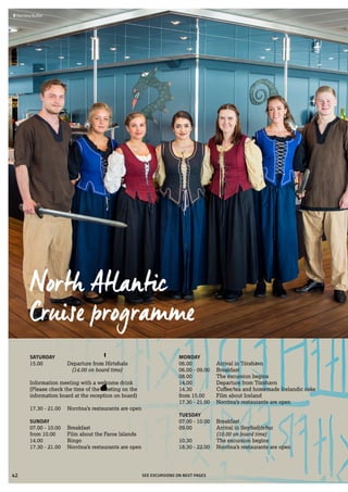  	Kirkjubøur, Streymoy
North Atlantic
Cruise programme
SEE EXCURSIONS ON NEXT PAGES
 	Norröna Buffet
SATURDAY
15.00	 Departure from Hirtshals
		(14.00 on board time)
Information meeting with a welcome drink
(Please check the time of the meeting on the
information board at the reception on board)
17.30 - 21.00	 Norröna’s restaurants are open
SUNDAY
07.00 - 10.00	 Breakfast
from 10.00	 Film about the Faroe Islands
14.00	 Bingo
17.30 - 21.00	 Norröna’s restaurants are open
MONDAY
06.00	 Arrival in Tórshavn
06.00 - 09.00	 Breakfast
08.00	 The excursion begins
14.00	 Departure from Tórshavn
14.30	 Coffee/tea and homemade Icelandic cake
from 15.00	 Film about Iceland
17.30 - 21.00	 Norröna’s restaurants are open
TUESDAY
07.00 - 10.00	 Breakfast
09.00	 Arrival in Seyðisfjörður 	
(10.00 on board time)
10.30	 The excursion begins
18.30 - 22.00	 Norröna’s restaurants are open
42
 