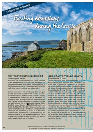 Exciting excursions
during the Cruise
EXCURSIONS INCLUDED
 	Kirkjubøur, the Faroe Islands
TUESDAY – ICELAND
UNIQUE DAY TRIP TO LAKE MÝVATN
Duration approx. 10 hours
On this day trip we drive from Seyðisfjörður up to the
beautiful 620 m high mountain pass, Fjarðarheiði, and
further down to the town of Egilsstaðir. The trip contin-
ues through the breathtaking valley, Jökuldalurin, and we
will make a short photo stop at the dark desert landscape,
Dimmufjallgarður. During the trip we pass Horseborg,
where several movie scenes for major Hollywood produc-
tions have been filmed. We will make a stop at Námafjall,
where we will see roaring pseudocrats and steamy sul-
phates. We are going to see the bubbly mud puddles and
walk on the geothermal mud. We will make a stop at the
Jarðböðin Nature Bath, where we will have a light lunch.
A must on this trip is to bathe in the hot water from ge-
othermal sources (entrence fee not included). Afterwards
we will visit Dimmuborgir, which is an interesting lava
landscape. On our return trip we drive to Dettifoss, which
is a waterfall in northern Iceland. The waterfall is 44 me-
ters high and 100 m wide and has an average water flow
rate of 193 cubic meters per second, making Dettifoss Eu-
rope’s most powerful waterfall. This is without a doubt the
highlight of the trip.
MONDAY – THE FAROE ISLANDS
BUS TOUR TO HISTORICAL KIRKJUBØ
Duration approx. 4 hours
Kirkjubø is the historical heart of the Faroes. The little
village is located on the south west coast of Streymoy and
offers a stunning view of the islands Hestur and Koltur. In
the Middle Ages it was the Faroese Episcopal See, which
made it the country’s spiritual and cultural hub.
On this excursion we will drive through Tórshavn, quite
possibly the world’s smallest capital, and then up across
beautiful mountains, past the village Velbastað clinging
to the steep slopes. The bus trip will be both scenic and
informative, as it is guided in English, Danish and Ger-
man. The local farmer will be ready to greet us in Kirkjubø
and guide us on a visit to the enigmatic Magnus Cathe-
dral, built around the year 1300 by Bishop Erlendur, and
then to St. Olaf’s Church and the Kirkjubøargarður estate
farmhouse (Roykstovan), a stave house dating back to the
turn of the first millennium, it is said to be the world’s
oldest inhabited wooden house. To round off the visit, our
host will invite us for hot drinks and pastries in the at-
mospheric Roykstovan. Included in this bus tour is also a
guided walk in the old part of Tórshavn.
SMYRIL LINE RESERVES THE RIGHT TO CHANGE OR CANCEL EXCURSIONS
IN ICELAND AND THE FAROE ISLANDS DUE TO WEATHER CONDITIONS
44
 