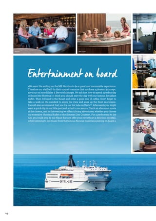 Naust
Teen Room
Naust
Hot Tubs
Entertainment on board
»We want the sailing on the MS Norröna to be a great and memorable experience.
Therefore our staff will do their utmost to ensure that you have a pleasant journey«,
says our on board Sales & Service Manager. We ask him how to spend a perfect day
on board the Norröna: »I think you should start the day with our famous breakfast
buffet. Then I’d head to the Naust and order a good cup of coffee. Don’t forget to
take a walk on the sundeck to enjoy the view and soak up the fresh sea breeze.
I would also recommend that you try our hot tubs on Deck 7. Afterwards you might
want a quick dip in our little pool and a visit to our sauna. Catch an afternoon movie
at the cinema, and in the evening we offer culinary adventures, whether you choose
our extensive Norröna Buffet or the Simmer Dim Gourmet. For a perfect end to the
day, you could stop by our Naust Bar and offer your sweetheart a delicious cocktail,
while listening to live music from the famous Faroese musicians playing on board.«
Tax Free Shop
Captain
46
 