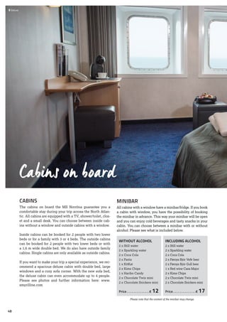 Cabins on board
INCLUDING ALCOHOL
2 x Still water
2 x Sparkling water
2 x Coca Cola
2 x Føroya Bjór Veðr beer
2 x Føroya Bjór Gull beer
1 x Red wine Casa Major
2 x Kims Chips
2 x Chocolate Twix mini
2 x Chocolate Snickers mini
Price. . . . . . . . . . . . . . € 17
WITHOUT ALCOHOL
2 x Still water
2 x Sparkling water
2 x Coca Cola
2 x Fanta
1 x KitKat
2 x Kims Chips
1 x Haribo Candy
2 x Chocolate Twix mini
2 x Chocolate Snickers mini
Price. . . . . . . . . . . . . . € 12
MINIBAR
All cabins with a window have a minibar/fridge. If you book
a cabin with window, you have the possibility of booking
the minibar in advance. This way your minibar will be open
and you can enjoy cold beverages and tasty snacks in your
cabin. You can choose between a minibar with or without
alcohol. Please see what is included below.
CABINS
The cabins on board the MS Norröna guarantee you a
comfortable stay during your trip across the North Atlan-
tic. All cabins are equipped with a TV, shower/toilet, clos-
et and a small desk. You can choose between inside cab-
ins without a window and outside cabins with a window.
Inside cabins can be booked for 2 people with two lower
beds or for a family with 3 or 4 beds. The outside cabins
can be booked for 2 people with two lower beds or with
a 1,6 m wide double bed. We do also have outside family
cabins. Single cabins are only available as outside cabins.
If you want to make your trip a special experience, we rec-
ommend a spacious deluxe cabin with double bed, large
windows and a cozy sofa corner. With the new sofa bed,
the deluxe cabin can even accommodate up to 4 people.
Please see photos and further information here: www.
smyrilline.com
 	Deluxe
Please note that the content of the minibar may change.
48
 