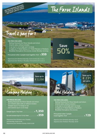 THE PRICE INCLUDES:
»» Sailing Denmark-the Faroe Islands and return
»» 2-berth cabin without window
»» 1 car (up to 1,9 m high and 5 m long)
»» 3 nights at 3* Hotel Hafnia or 4* Hotel Føroyar in Tórshavn
»» Breakfast throughout the journey except Monday morning
Price person when 2 people travel together, from . € 359
Departures from Hirtshals Saturday: 02.03-23.03 & 02.11-16.11
Departures from Tórshavn Thursday: 07.03-28.03 & 07.11-21.11
THE PRICES INCLUDE:
»» Sailing Denmark-the Faroe Islands and return
»» 2 or 4-berth cabin with or without window
»» Camper (up to 7 m long) or car
	 and caravan (up to 12 m long)
Camper (up to 7 m), from . . . . . . . . . . . . . . . . € 1,350
Car and caravan (up to 12 m), from . . . . . . . . . . . . € 359
Departures from Hirtshals every Tuesday
and Saturday: 08.06-18.08
Departures from Tórshavn Sunday: 08.06-18.08
THE PRICE INCLUDES:
»» Sailing Denmark-the Faroe Islands and return
»» 2-berth cabin without window
»» 1 car (up to 1,9 m high and 5 m long)
»» 3 nights at 3* Hotel Hafnia in Tórshavn
»» Breakfast throughout the journey
Price person when 2 people
travel together, from . . . . . . . . . . . . . . . . . . . . . . . . € 729
Departure from Hirtshals Saturday: 04.05
Departure from Tórshavn Thursday: 09.05
Travel 2 pay for 1
Hotel HolidayCamping Holiday
Save up to
€ 2,250
Save up to
€ 231
per pers.
Save
50%
The Faroe Islands
VISIT SMYRILLINE.COM
WE RECOMMEND BOOKING
THE SPECIAL OFFERS EARLY
- WE HAVE LIMITED SPACE
50
 