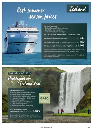 THE PRICE INCLUDES:
»» Sailing Denmark-Iceland and return
»» 2-berth cabin without window
»» 1 car (up to 1,9 m high and 5 m long)
»» 7 nights in Iceland in a double room
	 with ensuite facilities
	 in hotels, farms or guesthouses
»» A day to day programme
»» Breakfast throughout the journey
Price person when 2 people
travel together, from . . . . . . . . . . . .  € 1,599
Departure from Hirtshals Tuesday: 11.06 or 18.06
Departure from Seyðisfjörður Thursday: 20.06 or 27.06
THE PRICE INCLUDES:
»» Sailing Denmark-Iceland and return
»» Couchettes incl. breakfast
»» Own motorcycle, car or camper
PRICE PER PERSON WHEN 2 PEOPLE TRAVEL TOGETHER
With Motorcycle (up to 2 m Long) from . . . . . . . . . . . . . . . . € 633
With Car (up to 5 m Long/1,9 m High) from. . . . . . . . . . . . . € 750
With Camper (up to 7 m Long / 3,5 m High) from. . . . . € 1,405
Departure from Hirtshals Saturday: 01.06, 08.06*, 11.06, 15.06* or 18.06
Departure from Seyðisfjörður Thursday: 13.06, 20.06 and 27.06
* With departure 08.06 and 15.06 there is a stop over in the Faroe Islands
from Sunday to Wednesday.
Best summer
season prices
Book before 10.01.2019
Highlights of
Iceland deal
Save up to
€ 490
per pers.
Iceland
VISIT SMYRILLINE.COM 51
 