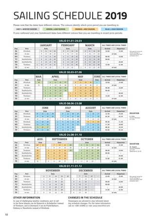 Please note that the dates have different colours. The colours identify which price period you are travelling in:
If your outbound and your homebound dates have different colours then you are travelling in mixed price periods.
VALID 01.01-29.03
See special terms for
winter sailing at
www.smyrilline.com/
schedule-2019
JANUARY FEBRUARY MARCH ALL TIMES ARE LOCAL TIMES
Day Port Date Date Date Arrival Departure
SA Hirtshals 5 12 19 26 2 9 16 23 2 9 16 23 10.00 15.00
SU at sea 6 13 20 27 3 10 17 24 3 10 17 24 at sea
MO Tórshavn 7 14 21 28 4 11 18 25 4 11 18 25 06.00 14.00
TU Seyðisfjörður 1 8 15 22 29 5 12 19 26 5 12 19 26 09.00 –
WE Seyðisfjörður 2 9 16 23 30 6 13 20 27 6 13 20 27 – 20.00
TH Tórshavn 3 10 17 24 31 7 14 21 28 7 14 21 28 15.00 21.00
FR at sea 4 11 18 25 1 8 15 22 1 8 15 22 29 at sea
VALID 30.03-07.06
MAR. APRIL MAY JUNE ALL TIMES ARE LOCAL TIMES
Day Port Date Date Date Date Arrival Departure
SA Hirtshals 30 6 13 20 27 4 11 18 25 1 10.00 15.00
SU at sea 31 7 14 21 28 5 12 19 26 2 at sea
MO Tórshavn 1 8 15 22 29 6 13 20 27 3 06.00 14.00
TU Seyðisfjörður 2 9 16 23 30 7 14 21 28 4 09.00 –
WE Seyðisfjörður 3 10 17 24 1 8 15 22 29 5 – 20.00
TH Tórshavn 4 11 18 25 2 9 16 23 30 6 15.00 21.00
FR at sea 5 12 19 26 3 10 17 24 31 7 at sea
VALID 08.06-23.08
DEVIATION
8. June:
Arrival Hirtshals
at 10.00.
JUNE JULY AUGUST ALL TIMES ARE LOCAL TIMES
Day Port Date Date Date Arrival Departure
SA Hirtshals 8* 15 22 29 6 13 20 27 3 10 17 12.30 15.30
SU Tórshavn 9 16 23 30 7 14 21 28 4 11 18 22.30 23.30
MO at sea 10 17 24 1 8 15 22 29 5 12 19 at sea
TU Hirtshals 11 18 25 2 9 16 23 30 6 13 20 09.30 11.30
WE Tórshavn 12 19 26 3 10 17 24 31 7 14 21 17.30 18.00
TH Seyðisfjörður 13 20 27 4 11 18 25 1 8 15 22 08.30 10.30
FR Tórshavn 14 21 28 5 12 19 26 2 9 16 23 03.00 03.30
VALID 24.08-31.10
DEVIATION
24. August:
Arrival Hirtshals
at 12.30.
Departure at 16.30.
AUG. SEPTEMBER OCTOBER ALL TIMES ARE LOCAL TIMES
Day Port Date Date Date Arrival Departure
SA Hirtshals 24* 31 7 14 21 28 5 12 19 26 10.00 15.00
SU at sea 25 1 8 15 22 29 6 13 20 27 at sea
MO Tórshavn 26 2 9 16 23 30 7 14 21 28 06.00 14.00
TU Seyðisfjörður 27 3 10 17 24 1 8 15 22 29 09.00 –
WE Seyðisfjörður 28 4 11 18 25 2 9 16 23 30 – 20.00
TH Tórshavn 29 5 12 19 26 3 10 17 24 31 15.00 21.00
FR at sea 30 6 13 20 27 4 11 18 25 at sea
VALID 01.11-31.12
See special terms for
winter sailing at:
www.smyrilline.com/
schedule-2019
NOVEMBER DECEMBER ALL TIMES ARE LOCAL TIMES
Day Port Date Date Arrival Departure
SA Hirtshals 2 9 16 23 30 7 14 21 28 10.00 15.00
SU at sea 3 10 17 24 1 8 15 22 29 at sea
MO Tórshavn 4 11 18 25 2 9 16 23 30 06.00 14.00
TU Seyðisfjörður 5 12 19 26 3 10 17 24 31 09.00 –
WE Seyðisfjörður 6 13 20 27 4 11 18 25 – 20.00
TH Tórshavn 7 14 21 28 5 12 19 26 15.00 21.00
FR at sea 1 8 15 22 29 6 13 20 27 at sea
OTHER INFORMATION
In case of challenging weather conditions, port of call
in the Faroe Islands can be Klaksvík or Kollafjørður instead
of Tórshavn, and in Denmark it can be Frederikshavn,
Esbjerg or Hanstholm instead of Hirtshals.
CHANGES IN THE SCHEDULE
Passengers are advised to stay informed about
any schedule changes. For the latest information
call on +298 345800 or visit www.smyrilline.com
SAILING SCHEDULE 2019
GREY = WINTER SEASON GREEN = LOW SEASON ORANGE = MID SEASON BLUE = HIGH SEASON
52
 