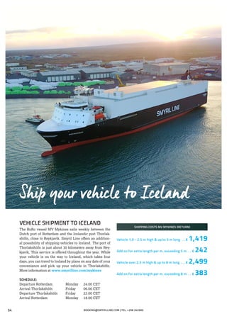 VEHICLE SHIPMENT TO ICELAND
The RoRo vessel MV Mykines sails weekly between the
Dutch port of Rotterdam and the Icelandic port Thorlak-
shöfn, close to Reykjavik. Smyril Line offers an addition-
al possibility of shipping vehicles to Iceland. The port of
Thorlakshöfn is just about 30 kilometers away from Rey-
kjavik. This service is offered throughout the year. While
your vehicle is on the way to Iceland, which takes four
days, you can travel to Iceland by plane on any date of your
convenience and pick up your vehicle in Thorlakshöfn.
More information at www.smyrilline.com/mykines
SCHEDULE:
Departure Rotterdam	 Monday 24.00 CET
Arrival Thorlakshöfn	 Friday 06.00 CET
Departure Thorlakshöfn	 Friday 23.00 CET
Arrival Rotterdam	 Monday 18.00 CET
SHIPPING COSTS MV MYKINES (RETURN)
Vehicle 1,9 - 2.5 m high & up to 5 m long . .  € 1,419
Add on for extra length per m. exceeding 5 m . . . € 242
Vehicle over 2.5 m high & up to 8 m long . . . € 2,499
Add on for extra length per m. exceeding 8 m . . . € 383
Ship your vehicle to Iceland
BOOKING@SMYRILLINE.COM | TEL: +298 34590054
 