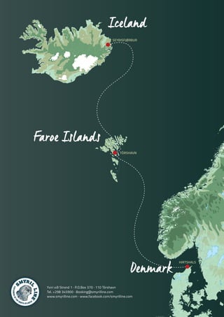 S
MYRI
L
LINE
S
MYRI
L
LINE
EXPLORERSOFTH
E
NORTH ATLANTIC
Iceland
Faroe Islands
Denmark
SEYÐISFJØRÐUR
TÓRSHAVN
HIRTSHALS
Yviri við Strond 1 · P.O.Box 370 · 110 Tórshavn
Tel. +298 345900 · Booking@smyrilline.com
www.smyrilline.com · www.facebook.com/smyrilline.com
 