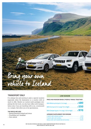 TRANSPORT ONLY
It is always fun and exciting to plan a special vacation
especially when the destination is a country with so
much to offer. Beside our custom made packages com-
pleting the full circle, we also have offers with transpor-
tation only, if you are travelling with a car, a motorcycle
or a camper, that allow you to be spontaneous.
THE PRICES INCLUDE:
»» Sailing Denmark-Iceland and return
»» Couchettes incl. breakfast
»» Own vehicle
LOW SEASON
PRICE PER PERSON WHEN 2 PEOPLE TRAVEL TOGETHER
With Motorcycle (up to 2 m Long) . . . . . . . . . . . . . . . . € 480
With Car (up to 5 m Long/1,9 m High). . . . . . . . . . . . . € 550
With Camper (up to 7 m Long / 3,5 m High) . . . . . . . € 970
UPGRADE (SUPPLEMENT PER PERSON)
2-berth cabin without window . . . . . . . . . . . . . . . . . . . . . . . . . . . . . . € 70
2-berth cabin with window. . . . . . . . . . . . . . . . . . . . . . . . . . . . . . . .  € 160
Deluxe cabin with double bed and window . . . . . . . . . . . . . . . . . .  € 345
SEE SAILING SCHEDULE ON PAGE 52 AND TRANSPORTATION PRICES ON PAGE 53
BOOK ONLINE AT SMYRILLINE.COM
Bring your own
vehicle to Iceland
6
 
