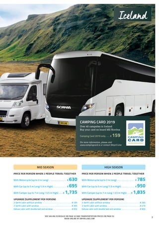 MID SEASON
PRICE PER PERSON WHEN 2 PEOPLE TRAVEL TOGETHER
With Motorcycle (up to 2 m Long) . . . . . . . . . . . . . . . . € 630
With Car (up to 5 m Long/1,9 m High). . . . . . . . . . . . . € 695
With Camper (up to 7 m Long / 3,5 m High) . . .  € 1,735
UPGRADE (SUPPLEMENT PER PERSON)
2-berth cabin without window . . . . . . . . . . . . . . . . . . . . . . . . . . . .  € 195
2-berth cabin with window. . . . . . . . . . . . . . . . . . . . . . . . . . . . . . . .  € 305
Deluxe cabin with double bed and window . . . . . . . . . . . . . . . . . .  € 655
SEE SAILING SCHEDULE ON PAGE 52 AND TRANSPORTATION PRICES ON PAGE 53
BOOK ONLINE AT SMYRILLINE.COM
Iceland
CAMPING CARD 2019
Over 40 campsites in Iceland
Buy your card on board MS Norröna
Camping Card 2019 only . . . . € 159
For more information, please visit
www.campingcard.is or contact Smyril Line
HIGH SEASON
PRICE PER PERSON WHEN 2 PEOPLE TRAVEL TOGETHER
With Motorcycle (up to 2 m Long) . . . . . . . . . . . . . . . . € 785
With Car (up to 5 m Long/1,9 m High). . . . . . . . . . . . . € 950
With Camper (up to 7 m Long / 3,5 m High) . . .  € 1,835
UPGRADE (SUPPLEMENT PER PERSON)
2-berth cabin without window . . . . . . . . . . . . . . . . . . . . . . . . . . . .  € 265
2-berth cabin with window. . . . . . . . . . . . . . . . . . . . . . . . . . . . . . . .  € 410
Deluxe cabin with double bed and window . . . . . . . . . . . . . . . . . .  € 905
7
 