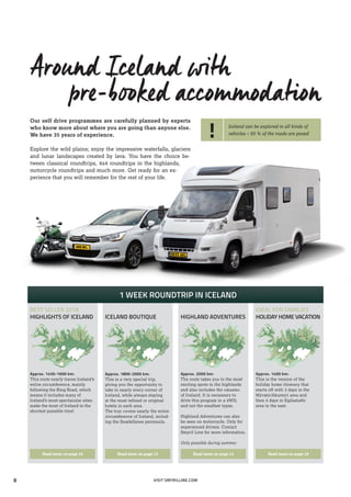Around Iceland with
pre-booked accommodation
Our self drive programmes are carefully planned by experts
who know more about where you are going than anyone else.
We have 35 years of experience.
Explore the wild plains; enjoy the impressive waterfalls, glaciers­
and ­lunar landscapes created by lava. You have the choice be-
tween classical roundtrips, 4x4 roundtrips in the highlands,
motor­cycle roundtrips and much more. Get ready for an ex-
perience that you will remember for the rest of your life.
VISIT SMYRILLINE.COM
! Iceland can be explored in all kinds of
vehicles – 95 % of the roads are paved
1 WEEK ROUNDTRIP IN ICELAND
BEST SELLER 2018
HIGHLIGHTS OF ICELAND
Approx. 1450-1600 km:
This route nearly traces Iceland’s
entire circumference, mainly
following the Ring Road, which
means it includes many of
Iceland’s most spectacular­sites:
make the most of Iceland in the
shortest possible time!
Read more on page 10
Approx. 1800-2000 km:
This is a very special trip,
giving you the opportunity to
take in nearly every corner of
Iceland, while always staying
at the most refined or original
hotels in each area.
The tour covers nearly the entire
circumference of Iceland, includ-
ing the Snæfellsnes peninsula.
Read more on page 12
Approx. 2000 km:
The route takes you to the most
exciting spots in the highlands
and also includes the »musts«
of Iceland. It is necessary to
drive this program in a 4WD,
and not the smallest types.
Highland Adventures can also
be seen on motorcycle. Only for
experienced drivers. Contact
Smyril Line for more information.
Only possible during summer.
Read more on page 14
Approx. 1400 km:
This is the version of the
holiday home itinerary that
starts off with 3 days in the
Mývatn/Akureyri area and
then 4 days in Egilsstaðir
area in the east.
Read more on page 18
ICELAND BOUTIQUE HIGHLAND ADVENTURES
IDEAL FOR FAMILIES
HOLIDAY HOME VACATION
8
 