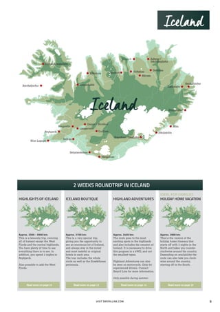 Blue Lagoon
Egilsstaðir
Seyðisfjörður
Reykjavík
Þingvellir
Geysir / Strokkur
Laugarvatn
Gullfoss
Selfoss
Seljalandsfoss
Skógafoss
Dynjandi waterfalls
Breiðafjörður
Mývatn
Dettifoss
Akureyri Góðafoss
Húsavík Ásbyrgi /
Jökulsárgljúfur
Höfn
Djúpivognur
Jökulsárlón
Svartifoss / Skaftafell
Iceland
Laugarbakki
Blönduós
VISIT SMYRILLINE.COM
2 WEEKS ROUNDTRIP IN ICELAND
Approx. 3300 - 3900 km:
This is a leisurely trip, covering
all of Iceland except the West
Fjords and the central highlands.
You have plenty of time to see
everything there is to see. In
addition, you spend 2 nights in
Reykjavík.
Also possible to add the West
Fjords.
Read more on page 10
Approx. 3700 km:
This is a very special trip,
giving you the opportunity to
see an enormous lot of Iceland,
and always stay in the nicest
and most tasteful or original
hotels in each area.
The tour includes the whole
circle as well as the Snæfellsnes
peninsula.
Read more on page 12
Approx. 3400 km:
The route goes to the most
exciting spots in the highlands
and also includes the »musts« of
Iceland. It is necessary to drive
this program in a 4WD, and not
the smallest types.
Highland Adventures can also
be seen on motorcycle. Only for
experienced drivers. Contact
Smyril Line for more information.
Only possible during summer.
Read more on page 14
Approx. 3900 km:
This is the version of the
holiday home itinerary that
starts off with 3 nights in the
North and takes you counter-
clockwise around the country.
Depending on availability the
route can also take you clock-
wise around the country,
starting off in the South.
Read more on page 18
ICELAND BOUTIQUE HIGHLAND ADVENTURES
IDEAL FOR FAMILIES
HOLIDAY HOME VACATIONHIGHLIGHTS OF ICELAND
Iceland
9
 