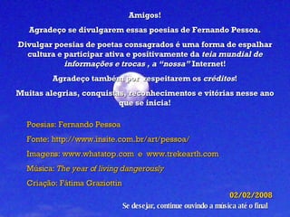 Amigos! Agradeço se divulgarem essas poesias de Fernando Pessoa. Divulgar poesias de poetas consagrados é uma forma de espalhar cultura e participar ativa e positivamente da  teia mundial de informações e trocas , a “nossa”  Internet! Agradeço também por  respeitarem os  créditos ! Muitas alegrias, conquistas, reconhecimentos e vitórias nesse ano que se inicia! Poesias: Fernando Pessoa Fonte: http://www.insite.com.br/art/pessoa/ Imagens:  www.whatatop.com   e  www.trekearth.com Música:  The year of living dangerously Criação: Fátima Graziottin 02/02/2008 Se desejar, continue ouvindo a música até o final 