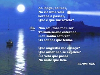 Ao longe, ao luar, No rio uma vela Serena a passar, Que é que me revela?  Não sei, mas meu ser Tornou-se-me estranho, E eu sonho sem ver Os sonhos que tenho.  Que angústia me enlaça? Que amor não se explica? É a vela que passa Na noite que fica. 05/08/1921   