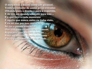 O meu olhar é nítido como um girassol. Tenho o costume de andar pelas estradas Olhando para a direita e para a esquerda, E de vez em quando olhando para trás... E o que vejo a cada momento É aquilo que nunca antes eu tinha visto, E eu sei dar por isso muito bem... Sei ter o pasmo essencial Que tem uma criança se, ao nascer, Reparasse que nascera deveras... Sinto-me nascido a cada momento Para a eterna novidade do Mundo...  