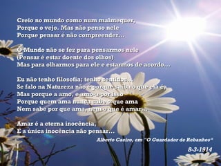Creio no mundo como num malmequer, Porque o vejo. Mas não penso nele Porque pensar é não compreender...  O Mundo não se fez para pensarmos nele (Pensar é estar doente dos olhos) Mas para olharmos para ele e estarmos de acordo...  Eu não tenho filosofia; tenho sentidos... Se falo na Natureza não é porque saiba o que ela é, Mas porque a amo, e amo-a por isso Porque quem ama nunca sabe o que ama Nem sabe por que ama, nem o que é amar...  Amar é a eterna inocência, E a única inocência não pensar... Alberto Caeiro, em "O Guardador de Rebanhos“ 8-3-1914   