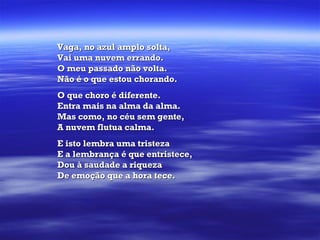 Vaga, no azul amplo solta, Vai uma nuvem errando. O meu passado não volta. Não é o que estou chorando.  O que choro é diferente. Entra mais na alma da alma. Mas como, no céu sem gente, A nuvem flutua calma.  E isto lembra uma tristeza E a lembrança é que entristece, Dou à saudade a riqueza De emoção que a hora tece.   