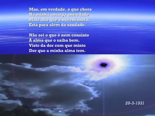 Mas, em verdade, o que chora Na minha amarga ansiedade Mais alto que a nuvem mora, Está para além da saudade. Não sei o que é nem consinto À alma que o saiba bem. Visto da dor com que minto Dor que a minha alma tem.   29-3-1931   