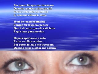 Por quem foi que me trocaram Quando estava a olhar pra ti? Pousa a tua mão na minha E, sem me olhares, sorri.  Sorri do teu pensamento Porque eu só quero pensar Que é de mim que ele está feito É que tens para mo dar. Depois aperta-me a mão E vira os olhos a mim... Por quem foi que me trocaram Quando estás a olhar-me assim?  