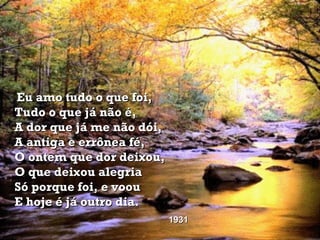 Eu amo tudo o que foi, Tudo o que já não é, A dor que já me não dói, A antiga e errônea fé, O ontem que dor deixou, O que deixou alegria Só porque foi, e voou E hoje é já outro dia.   1931 