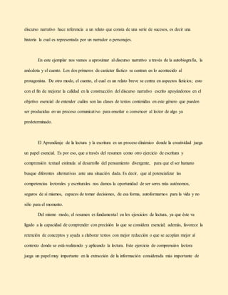 discurso narrativo hace referencia a un relato que consta de una serie de sucesos, es decir una
historia la cual es representada por un narrador o personajes.
En este ejemplar nos vamos a aproximar al discurso narrativo a través de la autobiografía, la
anécdota y el cuento. Los dos primeros de carácter fáctico se centran en lo acontecido al
protagonista. De otro modo, el cuento, el cual es un relato breve se centra en aspectos ficticios; esto
con el fin de mejorar la calidad en la construcción del discurso narrativo escrito apoyándonos en el
objetivo esencial de entender cuáles son las clases de textos contenidas en este género que pueden
ser producidas en un proceso comunicativo para enseñar o convencer al lector de algo ya
predeterminado.
El Aprendizaje de la lectura y la escritura es un proceso dinámico donde la creatividad juega
un papel esencial. Es por eso, que a través del resumen como otro ejercicio de escritura y
comprensión textual estimula al desarrollo del pensamiento divergente, para que el ser humano
busque diferentes alternativas ante una situación dada. Es decir, que al potencializar las
competencias lectorales y escriturales nos damos la oportunidad de ser seres más autónomos,
seguros de sí mismos, capaces de tomar decisiones, de esa forma, autoformarnos para la vida y no
sólo para el momento.
Del mismo modo, el resumen es fundamental en los ejercicios de lectura, ya que éste va
ligado a la capacidad de comprender con precisión lo que se considera esencial; además, favorece la
retención de conceptos y ayuda a elaborar textos con mejor redacción o que se acoplan mejor al
contexto donde se está realizando y aplicando la lectura. Este ejercicio de comprensión lectora
juega un papel muy importante en la extracción de la información considerada más importante de
 