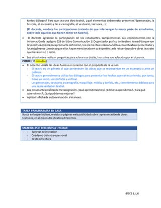 4/SES 1_U6
tantos diálogos? Para que sea una obra teatral, ¿qué elementos deben estar presentes? (personajes, la
historia, el escenario y las escenografía, el vestuario, las luces,…).
(El docente, conduce las participaciones tratando de que intervengan la mayor parte de estudiantes,
sobre todo aquellos que tienen temor en hacerlo).
 El docente agradece la participación de los estudiantes, complementan sus conocimientos con la
informaciónde lapágina229 del Libro Comunicación 1 (Organizador gráfico del teatro). A medida que van
leyendolosorientaparaprecisarla definición,los elementos relacionándolos con el texto representado y
lossubgénerosconobrasque elloshayanmencionadoensuexperienciade recuerdossobre obrasteatrales
que hayan visto o leído.
 Los estudiantes realizan preguntas para aclarar sus dudas, las cuales son aclaradas por el docente.
CIERRE (15 minutos)
 El docente señala las ideas fuerzas en relación con el propósito de la sesión:
- El teatro es un género al que pertenecen las obras que se representan en un escenario y ante un
público.
- El teatro generalmente utiliza los diálogos para presentar los hechos que van ocurriendo, por tanto,
tiene un inicio, un conflicto y un final.
- Los personajes,vestuario,escenografía, maquillaje, música y sonido, etc., son elementos básicos para
una representación teatral.
 Los estudiantesrealizanlametacognición:¿Qué aprendimoshoy?¿Cómoloaprendimos?¿Paraqué
aprendimos?¿Qué podríamosmejorar?
 Aplicanlafichade autoevaluación.Veranexo.
TAREA PARATRABAJAR EN CASA
Busca enlosperiódicos,revistasopáginaswebpublicidadsobre lapresentaciónde obras
teatrales,enal menostres teatrosdiferentes.
MATERIALES O RECURSOS A UTILIZAR
- Tarjetasde invitación
- Cuadernode trabajopersonal
- Textode lectura
 