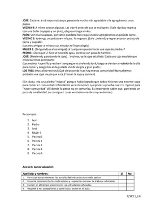 7/SES 1_U6
JOSÉ: Cada vezestámejorestasopa, perosería muchomás agradable si le agregáramosunas
papas.
VECINA4: A mí me sobranalgunas. Las traeré antes de que se malogren.(Sale rápidoyregresa
con una bolsade papasy un plato,el que entregaa Iván).
IVÁN: Sonmuchaspapas, por tantoquedaríamás exquisitasi le agregáramosunpocode carne.
VECINO5: Yo tengoun pedazoenmi casa. Ya regreso.(Sale corriendoyregresaconunpedazode
carne y suplato).
(Lostres amigosse mirany sus miradasreflejanalegría).
MUJER 1: (Dirigiéndosealosamigos) ¿Ycualquierapuede hacerunasopade piedras?
PEDRO: ¡Claroque sí! Solose necesitaagua,piedrasyun poco de hambre.
JOSÉ: (Moviendoyprobandolasopa).¡Vecinos,yalasopaestá lista!Cadaunocoja su platoque
empezaremosacompartir.
(Losvecinoshacenfilayrecibenlasopaque vasirviendoJosé,luegose sientanalrededorde laolla
para comer y susgestosal degustarlasonde alegría y gran gusto).
LOS TRES: (Hacia losvecinos) ¡Qué piedrasmásricashayenesta comunidad!Nuncahemos
probadouna sopamejorque esta.(Tomanla sopay sonríen)
(Sin duda, era una piedra "mágica" porque había logrado que todos hicieran una enorme sopa
para comer encomunidad. Infinidadde veces tenemos que poner a prueba nuestro ingenio para
"hacer comunidad" allí donde la gente no se comunica. Es importante saber que, poniendo un
poco de creatividad, se consiguen cosas verdaderamente sorprendentes).
Personajes:
1. Iván
2. Pedro
3. José
4. Mujer 1
5. Vecino1
6. Vecina2
7. Vecina3
8. Vecina4
9. Vecino5
Anexo4: Autoevaluación
Apellidosynombres: Sí No
1. Participéactivamenteen las actividadesindicadasdurantela sesión.
2. Escuché con atención las indicaciones y respeté las normas de trabajo señaladas.
3. Cumplí en el tiempo previsto con las actividades señaladas.
4. Respeté a mis compañeros y contribuí al orden en el aula.
 