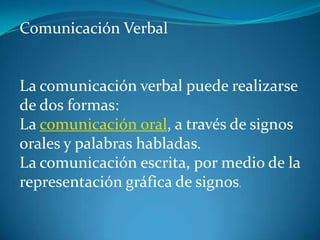 Comunicación Verbal     La comunicación verbal puede realizarse de dos formas: La comunicación oral, a través de signos orales y palabras habladas. La comunicación escrita, por medio de la representación gráfica de signos. 