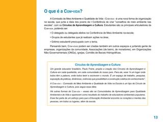 O que é a Com-vida?
     A Comissão de Meio Ambiente e Qualidade de Vida - Com-vida - é uma nova forma de organização
na escola, que junta a ideia dos jovens da I Conferência de criar “conselhos de meio ambiente nas
escolas”, com os Círculos de Aprendizagem e Cultura. Estudantes são os principais articuladores da
Com-vida, podendo ser:
     • O delegado ou delegada eleitos na Conferência de Meio Ambiente na escola;
     • Grupos de estudantes que já realizam ações na área;
     • Grêmio estudantil preocupado com o tema.
    Pensando bem, Com-vidas podem ser criadas também em outros espaços e juntando gente de
empresas, organizações da comunidade, Associações (de bairro, de moradores), em Organizações
Não-Governamentais (ONGs), igrejas, Comitês de Bacias Hidrográficas.




                               Círculos de Aprendizagem e Cultura
     Um grande educador brasileiro, Paulo Freire, propôs a criação dos Círculos de Aprendizagem e
     Cultura em cada quarteirão, em cada comunidade do nosso país. Para ele, esse “é um lugar onde
     todos têm a palavra, onde todos leem e escrevem o mundo. É um espaço de trabalho, pesquisa,
     exposição de práticas, dinâmicas, vivências que possibilitam a construção coletiva do conhecimento”.

     A Com-vida – Comissão de Meio Ambiente e Qualidade de Vida na Escola é um tipo de Círculo de
     Aprendizagem e Cultura, pois segue essa idéia.

     Há outras formas de Com-vida – essas são as Comunidades de Aprendizagem para Qualidade
     Ambiental e de Vida e aparecem como resultado do trabalho de educadores ambientais populares.
     Esse faz parte de um esforço para que a Educação Ambiental encontre os corações e mentes das
     pessoas, em todos os lugares, além da escola.




                                                                                                            13
 