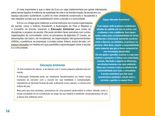 O mais importante é que a ideia da Com-vida seja implementada por gente interessada
     pelos temas ligados à melhoria da qualidade de vida e na transformação da escola em um
     espaço educador sustentável, a partir do meio ambiente conservado e recuperado e
     das relações sociais que se estabelecem entre a escola e a comunidade.                 Espaço Educador Sustentável
           A Com-vida chega para colaborar e somar esforços com outras organizações
     da escola, como o Grêmio Estudantil, a Associação de Pais e Mestres e               É um espaço onde as pessoas estabelecem
     o Conselho da Escola, trazendo a Educação Ambiental para todas as                 relações de cuidado uns com os outros, com
     disciplinas e projetos da escola. Ela pode também fazer parcerias com outras        a natureza e com o ambiente. Esse espaço
     organizações da comunidade, como os processos de Agendas 21 Locais, as          cuida e educa para a sustentabilidade de forma
     associações (de bairro, de moradores), as organizações não-governamentais        deliberada e intencional, mantendo coerência
     (ONGs), a prefeitura, as empresas, e muitas outras. Este é, acima de tudo, um   entre o discurso, os conteúdos, as práticas e as
     espaço educador na medida em que possibilita a aprendizagem entre a escola     posturas. Além disso, assume a responsabilidade
     e a comunidade.                                                                 pelos impactos que gera e busca compensá-los
                                                                                                com tecnologias apropriadas.
                                                                                     Ele nos ajuda a aprender, a pensar e a agir para
                                                                                    construir o presente e o futuro com criatividade,
                                                                                        inclusão, liberdade e respeito às diferenças,
                                                                                         aos direitos humanos e ao meio ambiente.
                                  Educação Ambiental
                                                                                       Educa por si mesmo e torna-se referência de
            É uma maneira de educar e se educar com o nosso pequeno planeta azul em
                                                                                         sustentabilidade para toda a comunidade.
           mente.
                                                                                             A escola sustentável que têm essas
           A Educação Ambiental pode ser realmente transformadora ao trazer novas         características estabelece relação entre o
           maneiras de conviver com o mundo em sua totalidade e complexidade,               currículo, a gestão e o espaço físico.
          respeitando as diversas formas de vida, cultivando novos valores e criando uma
          cultura de paz.

          Mas para que isso aconteça, precisamos ter uma postura observadora e crítica, estudar como a
          nossa sociedade foi se constituindo ao longo da sua história e adotando comportamentos de uso
          e abuso dos sistemas vivos.




14
 