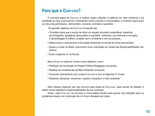 Para que a Com-vida?
      O principal papel da Com-vida é realizar ações voltadas à melhoria do meio ambiente e da
qualidade de vida, promovendo o intercâmbio entre a escola e a comunidade, e contribuir assim para
um dia a dia participativo, democrático, inclusivo, animado e saudável.
      Os grandes objetivos da Com-vida na escola são:
     •	 Contribuir para que a escola se torne um espaço educador sustentável, acessível, 			
	     aconchegante, agradável, democrático e saudável, motivador, que estimule a inovação, 		
	     a aprendizagem e reflita o cuidado com o ambiente e com as pessoas;
     •	Desenvolver e acompanhar a Educação Ambiental na escola de forma permanente;
     •	Ajudar a cuidar do Brasil, assumindo como orientação as Cartas das Responsabilidades (ver
       anexo);
     • Fazer a Agenda 21 na Escola.


     Mas a Com-vida pode ter muitos outros objetivos, como:
     •	Participar da construção do Projeto Político-Pedagógico da escola;
     •	Realizar as Conferências de Meio Ambiente na Escola;
     •	Promover intercâmbios com outras Com-vidas e com as Agendas 21 locais;
     •	Observar, pesquisar, conservar e ajudar a recuperar o meio ambiente;


      Além desses objetivos que são comuns para todas as Com-vidas, cada escola vai debater e
definir outros objetivos e responsabilidades da sua comissão.
      Assim, cada Com-vida vai envolver a comunidade escolar para pensar nas soluções para os
problemas atuais e na construção de um futuro desejado por todos.




                                                                                                     15
 