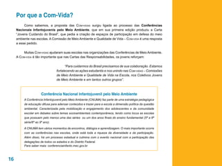 Por que a Com-Vida?
          Como sabemos, a proposta das Com-vidas surgiu ligada ao processo das Conferências
     Nacionais Infantojuvenis pelo Meio Ambiente, que em sua primeira edição produziu a Carta
     “Jovens Cuidando do Brasil”, que pedia a criação de espaços de participação em defesa do meio
     ambiente nas escolas. A Comissão de Meio Ambiente e Qualidade de Vida – Com-vida é uma resposta
     a esse pedido.

          Muitas Com-vidas ajudaram suas escolas nas organizações das Conferências de Meio Ambiente.
     A Com-vida é tão importante que nas Cartas das Responsabilidades, os jovens reforçam:

                                       “Para cuidarmos do Brasil precisamos de sua colaboração. Estamos
                                 fortalecendo as ações estudantis e nos unindo nas Com-vidas – Comissões
                                 de Meio Ambiente e Qualidade de Vida na Escola, nos Coletivos Jovens
                                 de Meio Ambiente e em tantos outros grupos”.



                       Conferência Nacional Infantojuvenil pelo Meio Ambiente
          A Conferência Infantojuvenil pelo Meio Ambiente (CNIJMA) faz parte de uma estratégia pedagógica
          de educação difusa para adensar conteúdos e trazer para a escola a dimensão política da questão
          ambiental. Caracterizada pela mobilização e engajamento dos adolescentes e da comunidade
          escolar em debates sobre temas socioambientais contemporâneos, tendo como locus as escolas
          que possuem pelo menos uma das séries ou um dos anos finais do ensino fundamental (5ª a 8ª
          série/6º ao 9º ano).

          A CNIJMA tem vários momentos de encontros, diálogos e aprendizagem. O mais importante ocorre
          com as conferências nas escolas, onde está toda a riqueza da diversidade e da participação.
          Além disso, há um processo estadual e culmina com o evento nacional com a participação das
          delegações de todos os estados e do Distrito Federal.
          Para saber mais: conferenciainfanto.mec.gov.br



16
 