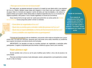 •	Para que serve a COM-VIDA na nossa escola?
           Em cada grupo, as pessoas escrevem na lousa ou no papel as suas ideias sobre o que esperam
     da Com-vida. Depois, debatem essas ideias até chegarem a uma frase curta que mostre o objetivo
     do grupo. Este é o momento de negociar o sonho de todos, por meio de debates, e de colocar no
     papel as ideias que surgirem. Essas ideias serão os objetivos específicos da Com-vida na escola. Os   Acordo de Convivência
     objetivos ajudarão a não perder o rumo e ficarão registrados no Acordo de Convivência.
                                                                                                             É um conjunto de
          Essa mesma forma de agir pode ser usada para preencher as outras partes do Acordo
     de Convivência. Outras perguntas podem orientar os debates:                                        entendimentos feitos entre
                                                                                                         as pessoas para facilitar o
                                                                                                        funcionamento da C om - vida .
      Veja     • Como deve ser organizada a Com-vida?                                                  Uma vez que todos ajudam a
documento
                                                                                                      construir e concordam, tornam-
 em anexo      • Quais são os acordos para a entrada e saída das pessoas na Com-vida?
 na página                                                                                           se responsáveis por cumprir este
       35.     • Quais são as responsabilidades e a forma de funcionamento da Com-vida?                            acordo.
               • Como o trabalho será repartido entre os participantes?

          O Acordo de Convivência pode ser detalhado, procurando cobrir todas as situações que o grupo
     possa viver. Ou pode ser resumido, deixando para mais tarde como serão resolvidos os problemas
     que surgirem da própria convivência dentro da Comissão.
            IMPORTANTE: As decisões de todas as reuniões precisam ser registradas e assinadas pelos
     participantes. O registro é importante para documentar a história do grupo e servir como memória.


             Fazer planos e agir
         Só tem sentido criar a Com-vida se for para modificar para melhor o dia a dia da escola e da
     comunidade.
          Para isso acontecer é preciso muita dedicação, estudo, planejamento e principalmente vontade
     de pôr a mão na massa.



18
 