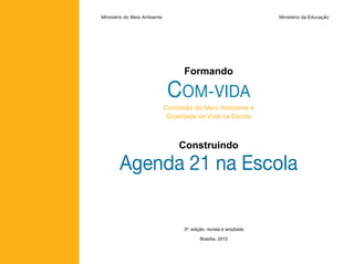 Ministério do Meio Ambiente                                          Ministério da Educação




                                    Formando

                               COM-VIDA
                              Comissão de Meio Ambiente e
                               Qualidade de Vida na Escola



                                  Construindo

        Agenda 21 na Escola

                                    3ª. edição, revista e ampliada

                                           Brasília, 2012
 