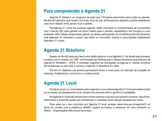 Para compreender a Agenda 21
      Agenda 21 Global é um programa de ação que 179 países assumiram para cuidar do planeta.
Ela tem 40 capítulos, que mexem com tudo, do ar ao mar, da floresta aos desertos; propõe estabelecer
uma nova relação entre países ricos e pobres.
      Na Agenda 21, como em qualquer agenda, estão marcados os compromissos da humanidade
com o Século XXI, para garantir um futuro melhor para o planeta, respeitando o ser humano e o seu
ambiente. Além desse compromisso global, os países participantes da Conferência Rio-92 decidiram
criar Agendas 21 nacionais e propor que todos os municípios, bairros e comunidades realizassem
Agendas 21 Locais.



Agenda 21 Brasileira
     Depois da Rio-92 cada país teve como tarefa elaborar a sua Agenda 21. No Brasil este processo
começou com a criação, em 1997, da Comissão de Políticas para o Desenvolvimento Sustentável e da
Agenda 21 Brasileira – CPDS. A comissão, seguindo as orientações da Agenda 21 Global, envolveu
40 mil pessoas no país todo e concluiu a Agenda 21 Brasileira em 2002.
     Ela tem 21 objetivos (ver anexo) que buscam tornar o nosso país um exemplo de proteção da
natureza, fortalecendo a economia e a justiça social.



Agenda 21 Local
     Qualquer grupo ou comunidade pode organizar a sua própria Agenda 21 local para desenvolver
um processo de planejamento local, sempre em parceria entre o governo e sociedade.
     Na Agenda 21 local são sempre bem-vindos pessoas e grupos que queiram cooperar, discutindo,
reformando e propondo ações que transformem a realidade atual naquela desejada por todos.
     Para saber se o seu município tem Agenda 21 local, acesse: www.mma.gov.br/agenda21 ou
entre em contato com a prefeitura, IBAMA, órgãos municipais e estaduais de meio ambiente ou
ONGs – Organizações Não-Governamentais.

                                                                                                       21
 