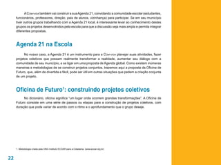 A Com-vida também vai construir a sua Agenda 21, convidando a comunidade escolar (estudantes,
     funcionários, professores, direção, pais de alunos, vizinhança) para participar. Se em seu município
     tiver outros grupos trabalhando com a Agenda 21 local, é interessante levar ao conhecimento destes
     grupos os projetos desenvolvidos pela escola para que a discussão seja mais ampla e permita integrar
     diferentes propostas.



     Agenda 21 na Escola
           No nosso caso, a Agenda 21 é um instrumento para a Com-vida planejar suas atividades, fazer
     projetos coletivos que possam realmente transformar a realidade, aumentar seu diálogo com a
     comunidade de seu município, e se ligar em uma proposta de Agenda global. Como existem inúmeras
     maneiras e metodologias de se construir projetos conjuntos, trazemos aqui a proposta da Oficina de
     Futuro, que, além de divertida e fácil, pode ser útil em outras situações que pedem a criação conjunta
     de um projeto.



     Oficina de Futuro1: construindo projetos coletivos
          No dicionário, oficina significa “um lugar onde ocorrem grandes transformações”. A Oficina de
     Futuro consiste em uma série de passos ou etapas para a construção de projetos coletivos, com
     duração que pode variar de acordo com o ritmo e o aprofundamento que o grupo deseje.




     1. Metodologia criada pela ONG Instituto ECOAR para a Cidadania. (www.ecoar.org.br)



22
 