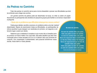 As Pedras no Caminho
          Falar das pedras no caminho serve para a turma desabafar e pensar nas dificuldades que terá
     de enfrentar para chegar aos sonhos.
          Um grande caminho de pedras pode ser desenhado na lousa, no chão ou sobre um papel.
     Novamente os participantes são divididos em pequenos grupos para facilitar a conversa e respondem
     à pergunta:
          • Quais são os problemas que dificultam alcançarmos nossos sonhos?
           Cada grupo debate, escolhe e escreve um problema sobre uma das “pedras”
     desenhadas. Depois de examinarem todas as dificuldades, os participantes da               No meio do caminho
     oficina escolhem quais desejam ver resolvidas em primeiro, em segundo e em
     terceiro lugar e assim por diante.                                                 No meio do caminho tinha uma pedra
          Sabemos que a realidade é complexa e que muitos são os desafios para          tinha uma pedra no meio do caminho
     se construir um futuro melhor. Por outro lado, são estes desafios que dão mais     no meio do caminho tinha uma pedra.
     motivação para a nossa atuação na Com-vida e deixam claro que somente em         Nunca me esquecerei desse acontecimento
     conjunto, com cooperação e solidariedade, será possível transformar nossa        na vida das minhas retinas tão fatigadas.
     escola, nosso bairro e nosso planeta.                                             Nunca me esquecerei de que no meio do
                                                                                             caminho tinha uma pedra
                                                                                       tinha uma pedra no meio do caminho
                                                                                       no meio do caminho tinha uma pedra.
                                                                                           Poema de Carlos Drummond de Andrade




24
 