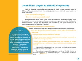 Jornal Mural: viagem ao passado e ao presente
                             Todos os problemas e dificuldades têm uma razão de existir. Por isso, o terceiro passo da
                       Oficina de Futuro consiste em reunir informações, para conhecer a história da nossa escola e da
                       nossa comunidade.
                            • Como esses problemas surgiram?
                            • Como era a escola e a comunidade antes?
                            As pessoas mais velhas podem contar como as coisas eram antigamente. Coletar fotos,
                       desenhos, filmes e outras informações sobre o passado ajuda a compor essa memória. Mas é preciso
                       também conhecer a situação atual. Novamente, vale a pena reunir todo tipo de informação e de
                       documentos pensando em responder à pergunta:
                              • Que experiências interessantes já aconteceram por aqui?
                                    Para se conhecer a situação atual, é preciso construir um diagnóstico considerando:
            Jornal Mural                 • Como está a situação social, ambiental, econômica, cultural e política da comunidade onde
                                           está a escola?
    Um atraente jornal mural pode           • O que a escola tem feito para melhorar essa realidade?
 ser afixado em painéis na parede do
pátio ou do corredor da escola, com as       • Será que existem outros projetos sociais, ambientais ou culturais acontecendo na
matérias coladas. É importante colocar       escola? A comunidade participa deles?
no jornal diferentes informações, como       • Onde se pode conseguir informações mais atuais sobre a situação da escola e
 dados, fotos, matérias, depoimentos,        comunidade? Será que a prefeitura ou a Câmara de Vereadores tem condições de nos
       desenhos, e quantas mais
                                             informar?
         a criatividade deixar.
    Lembre-se que o Jornal Mural é                Algumas informações podem ser encontradas em ONGs, em empresas,
   dinâmico e, portanto, precisa ser         universidades, rádios, jornais, TVs.
      atualizado com freqüência.                    Toda a documentação coletada pode virar um Jornal Mural da Com-vida na
                                             Escola. O jornal mural vai facilitar a divulgação e a compreensão da situação
                                             local.


                                                                                                                                       25
 