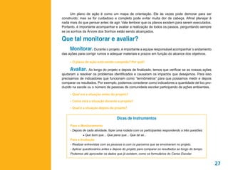 Um plano de ação é como um mapa de orientação. Ele às vezes pode demorar para ser
construído, mas se for cuidadoso e completo pode evitar muita dor de cabeça. Afinal planejar é
nada mais do que pensar antes de agir. Vale lembrar que os planos existem para serem executados.
Portanto, é importante acompanhar e avaliar a realização de todos os passos, perguntando sempre
se os sonhos da Árvore dos Sonhos estão sendo alcançados.

Que tal monitorar e avaliar?
     Monitorar. Durante o projeto, é importante a equipe responsável acompanhar o andamento
das ações para corrigir rumos e adequar materiais e prazos em função do alcance dos objetivos.

     •	 O plano de ação está sendo cumprido? Por quê?

     Avaliar. Ao longo do projeto e depois de finalizado, temos que verificar se as nossas ações
ajudaram a resolver os problemas identificados e causaram os impactos que desejamos. Para isso
precisamos de indicadores que funcionam como “termômetros” para que possamos medir e depois
comparar os resultados. Por exemplo, podemos considerar como indicadores a quantidade de lixo pro-
duzido na escola ou o número de pessoas da comunidade escolar participando de ações ambientais.

     •	 Qual era a situação antes do projeto?
     •	 Como está a situação durante o projeto?
     •	 Qual é a situação depois do projeto?


                                      Dicas de Instrumentos
     Para o Monitoramento
     - Depois de cada atividade, fazer uma rodada com os participantes respondendo a três questões:
              • Que bom que... Que pena que... Que tal se...
     Para a Avaliação
     - Realizar entrevistas com as pessoas e com os parceiros que se envolveram no projeto.
     - Aplicar questionários antes e depois do projeto para comparar os resultados ao longo do tempo.
     Podemos até aproveitar os dados que já existem, como os formulários do Censo Escolar.


                                                                                                        27
 