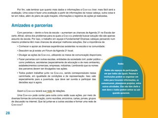 Por fim, vale lembrar que quanto mais dados e informações a Com-vida tiver, mais fácil será a
     avaliação. Uma coisa é fazer uma avaliação a partir de informações da nossa cabeça, outra coisa é
     ter em mãos, além do plano de ação traçado, informações e registros de ações já realizadas.



     Amizades e parcerias
           Com parcerias – dentro e fora da escola – aumentam as chances da Agenda 21 na Escola dar
     certo. Afinal, vários dos problemas para os quais a Com-vida pretende buscar solução não são apenas
     assunto da escola. Por isso, o trabalho em equipe é fundamental! Diversas cabeças pensando num
     mesmo problema têm mais chances de alcançar melhores soluções. Daí a importância de:
          •	Conhecer e apoiar as diversas experiências existentes na escola e na comunidade;
          •	Descobrir se já existe um Fórum da Agenda 21 local;
          •	Divulgar as ações da Com-vida, utilizando os meios de comunicação disponíveis;
          •	Fazer parcerias com outras escolas, entidades da sociedade civil, poder público –
            como prefeitura, secretarias (especialmente de educação e de meio ambiente),
                                                                                                           Redes
            estabelecimentos comerciais, empresas, indústrias. Lembrando que os nomes
            dos parceiros devem ser divulgados nas ações;
                                                                                               Redes são espaços de participação
          •	Todos podem trabalhar junto na Com-vida, sendo corresponsáveis nessa               em que todos são iguais. Pessoas e
            caminhada, em igualdade de condições e de representação. Isso vale                instituições podem se organizar em
            especialmente para a juventude, que deve ser ouvida e participar das             redes para trocarem informações, se
            decisões aqui e agora.                                                         comunicarem, planejarem projetos, entre
                                                                                            outras atividades. Elas não têm chefe e
                                                                                            nem dono e todos podem entrar ou sair
          Assim a Com-vida tecerá sua rede de relações.
                                                                                                        quando quiserem.
           Uma Com-vida pode contar para outra como estão suas ações, por meio de
     diversas formas de comunicação, como reuniões, encontros, cartas, jornais, grupos
     de discussão na internet. Que tal juntar-se a outras escolas e formar uma rede de
     Com-vidas?


28
 