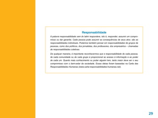 Responsabilidade
A palavra responsabilidade vem do latim respondere, isto é, responder, assumir um compro-
misso ou dar garantia. Cada pessoa pode assumir as consequências de seus atos: são as
responsabilidades individuais. Podemos também pensar em responsabilidades de grupos de
pessoas, como dos políticos, dos jornalistas, dos professores, dos empresários – chamadas
de responsabilidades coletivas.

De qualquer maneira, é importante reconhecermos que a responsabilidade de cada pessoa,
de cada comunidade ou de cada grupo é proporcional ao acesso à informação e ao poder
de cada um. Quanto mais conhecimento ou poder alguém tem, tanto maior deve ser o seu
compromisso com o bem-estar da sociedade. Essas ideias foram baseadas na Carta das
Responsabilidades Humanas (www.carta-responsabilidades-humanas.net).




                                                                                            29
 