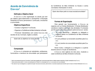 Acordo de Convivência da                                                                               da Conferência de Meio Ambiente na Escola e outros
                                                                                                       convidados interessados no tema.
Com-vida2
                                                                                                           Quem deve fazer parte na nossa escola/comunidade?
          Definição e Objetivo Geral
     A Com-vida é uma organização na escola que tem
por objetivo geral desenvolver e acompanhar a Educação
Ambiental de forma permanente e continuada, envolvendo
a comunidade.
                                                                                                                Formas de Organização
                                                                                                            Para garantir seu funcionamento, a Com-vida se
          Objetivos Específicos
                                                                                                       organiza com um Núcleo Mobilizador. O Núcleo Mobilizador




                                                                                                              ÃO
          • Construir a Agenda 21 na Escola;                                                           coordena e orienta a execução das atividades. É composto
          • Organizar a Conferência de Meio Ambiente na Escola;                                        por 04 (quatro) pessoas que fazem parte da Com-vida3, sendo:



                                                                                                           ST
     • Promover intercâmbios com outras Com-vidas das                                                           • 02 (dois) estudantes – delegado ou delegada e



                                                                                      E
escolas de seu município, região ou estado.                                                                       suplente eleitos na Conferência de Meio Ambiente



                                                                                    G
                                                                                                                  na Escola4;




                                                             SU
          Quais são os objetivos na nossa escola?                                                               • 01 (um) professor ou funcionário escolhido pela COM-
                                                                                                                  VIDA;

                                                                                                                • 01 (um) membro da comunidade escolhido pela COM-
                                                                                                                  VIDA.

                                                                                                            Nesse núcleo, o delegado ou a delegada e o suplente
          Composição
                                                                                                       deverão exercer a função de facilitadores.
      A Com-vida é composta por estudantes, professores,                                                    A Com-vida terá vigência de dois anos, mudando a
funcionários e membros da comunidade que participaram                                                  cada Conferência de Meio Ambiente na Escola.



	 Esta é uma proposta de Acordo de Convivência. A partir desta sugestão geral, cada escola poderá discutir e detalhar objetivos específicos, funções e atividades da sua Com-vida.
2

3
    	 Cada escola precisa definir o número de participantes do Núcleo e a composição da Com-vida de acordo com sua realidade.
	 Nos casos em que o/a delegado/a ou suplente não sejam mais alunos da escola, pode-se fazer um processo especial para escolher quem vai atuar no Núcleo Mobilizador da Com-vida.
4




                                                                                                                                                                                     35
 