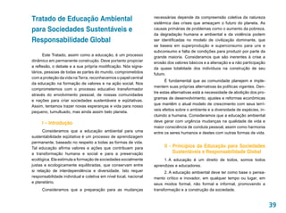Tratado de Educação Ambiental                                     necessárias depende da compreensão coletiva da natureza
                                                                  sistêmica das crises que ameaçam o futuro do planeta. As
para Sociedades Sustentáveis e                                    causas primárias de problemas como o aumento da pobreza,
                                                                  da degradação humana e ambiental e da violência podem
Responsabilidade Global                                           ser identificadas no modelo de civilização dominante, que
                                                                  se baseia em superprodução e superconsumo para uns e
                                                                  subconsumo e falta de condições para produzir por parte da
      Este Tratado, assim como a educação, é um processo          grande maioria. Consideramos que são inerentes à crise a
dinâmico em permanente construção. Deve portanto propiciar        erosão dos valores básicos e a alienação e a não participação
a reflexão, o debate e a sua própria modificação. Nós signa-      da quase totalidade dos indivíduos na construção de seu
tários, pessoas de todas as partes do mundo, comprometidos        futuro.
com a proteção da vida na Terra, reconhecemos o papel central
                                                                        É fundamental que as comunidade planejem e imple-
da educação na formação de valores e na ação social. Nos
                                                                  mentem suas próprias alternativas às políticas vigentes. Den-
comprometemos com o processo educativo transformador
                                                                  tre estas alternativas está a necessidade de abolição dos pro-
através do envolvimento pessoal, de nossas comunidades
                                                                  gramas de desenvolvimento, ajustes e reformas econômicas
e nações para criar sociedades sustentáveis e eqüitativas.
                                                                  que mantêm o atual modelo de crescimento com seus terrí-
Assim, tentamos trazer novas esperanças e vida para nosso
                                                                  veis efeitos sobre o ambiente e a diversidade de espécies, in-
pequeno, tumultuado, mas ainda assim belo planeta.
                                                                  cluindo a humana. Consideramos que a educação ambiental
     I – Introdução                                               deve gerar com urgência mudanças na qualidade de vida e
                                                                  maior consciência de conduta pessoal, assim como harmonia
      Consideramos que a educação ambiental para uma              entre os seres humanos e destes com outras formas de vida.
sustentabilidade eqüitativa é um processo de aprendizagem
permanente, baseado no respeito a todas as formas de vida.
Tal educação afirma valores e ações que contribuem para                II - Princípios da Educação para Sociedades
a transformação humana e social e para a preservação                        Sustentáveis e Responsabilidade Global
ecológica. Ela estimula a formação de sociedades socialmente           1.  educação é um direito de todos, somos todos
                                                                         A
justas e ecologicamente equilibradas, que conservam entre         aprendizes e educadores.
si relação de interdependência e diversidade. Isto requer               2. A educação ambiental deve ter como base o pensa-
responsabilidade individual e coletiva em nível local, nacional   mento crítico e inovador, em qualquer tempo ou lugar, em
e planetário.                                                     seus modos formal, não formal e informal, promovendo a
     Consideramos que a preparação para as mudanças               transformação e a construção da sociedade.


                                                                                                                                   39
 