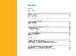 Sumário
Introdução ................................................................................................................................ 7

Parte I - Com-vida
Uma comissão comprometida com a escola e a comunidade ................................................... 11
O que é a Com-vida? ............................................................................................................. 13
Para que a Com-vida?........................................................................................................... 15
Por que a Com-vida? ............................................................................................................. 16
Quem participa da Com-vida? ............................................................................................... 17
Como formar a Com-vida na escola? .................................................................................... 17

Parte II - Construindo a Agenda 21 na Escola
Para compreender a Agenda 21 ........................................................................................... 21
Agenda 21 Brasileira ............................................................................................................. 21
Agenda 21 Local ................................................................................................................... 21
Agenda 21 na Escola ............................................................................................................ 22
Oficina de Futuro: construindo projetos coletivos ................................................................ 22
Etapas da Oficina de Futuro ................................................................................................ 23
	 Árvore dos Sonhos ......................................................................................................... 23
	 As Pedras no Caminho ................................................................................................... 24
	 Jornal Mural: viagem ao passado e ao presente ........................................................... 25
	 Com-vida para a ação ....................................................................................................... 26
Que tal monitorar e avaliar? ................................................................................................ 27
Amizades e parcerias ........................................................................................................... 28
Bibliografia ........................................................................................................................... 31

Parte III – Anexos
Acordo de Convivência da Com-vida ..................................................................................                     35
Principais organizações da escola .....................................................................................                  37
Leis e diretrizes que reforçam a existência da Com-vida ...................................................                              38
Tratado de Educação Ambiental para Sociedades Sustentáveis
e Responsabilidade Global .................................................................................................              39
Carta da Terra ......................................................................................................................    44
Carta das Responsabilidades ‘Vamos Cuidar do Brasil’ -
Deliberações da II e III Conferência Infantojuvenil .............................................................                        51
Plataforma das ações prioritárias da Agenda 21 Brasileira ..............................................                                 53
Para abrir novas janelas .......................................................................................................         54



                                                                                                                                                5
 