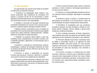 III - Plano de Ação                                              8. Fazer circular informações sobre o saber e a memória
                                                                 populares; e sobre iniciativas e tecnologias apropriadas ao
     As organizações que assinam este tratado se propõem
                                                                 uso dos recursos naturais.
a implementar as seguintes diretrizes:
       1. 
         Transformar as declarações deste Tratado e dos                9. Promover a co-responsabilidade dos gêneros femini-
demais produzidos pela Conferência da Sociedade Civil            no e masculino sobre a produção, reprodução e manutenção
durante o processo da Rio 92 em documentos a serem               da vida.
utilizados na rede formal de ensino e em programas educativos         10. Estimular a apoiar a criação e o fortalecimento de
dos movimentos sociais e suas organizações.                      associações de produtores e de consumidores e redes de
     2. Trabalhar a dimensão da educação ambiental para          comercialização que sejam ecologicamente responsáveis.
sociedades sustentáveis em conjunto com os grupos que ela-             11. 
                                                                          Sensibilizar as populações para que constituam
boraram os demais tratados aprovados durante a Rio 92.           Conselhos populares de ação Ecológica e Gestão do Am-
       3. Realizar estudos comparativos entre os tratados da     biente visando investigar, informar, debater e decidir sobre
sociedade civil e os produzidos pela Conferência das Nações      problemas e políticas ambientais.
Unidas para o Meio Ambiente e Desenvolvimento - UNCED;                  12. Criar condições educativas, jurídicas, organizacio-
utilizar as conclusões em ações educativas.                      nais e políticas para exigir dos governos que destinem parte
      4. Trabalhar os princípios deste tratado a partir das      significativa de seu orçamento à educação e meio ambiente.
realidades locais, estabelecendo as devidas conexões com
                                                                       13. Promover relações de parceria e cooperação entre
a realidade planetária, objetivando a conscientização para a
                                                                 as Ongs e movimentos sociais e as agências da ONU
transformação.
                                                                 (UNESCO, PNUMA, FAO entre outras), em nível nacional,
     5. Incentivar a produção de conhecimentos, políticos,
                                                                 regional e internacional, a fim de estabelecerem em conjunto
metodologias e práticas de Educação Ambiental em todos
                                                                 as prioridades de ação para educação, meio ambiente e
os espaços de educação formal, informal e não formal, para
                                                                 desenvolvimento.
todas as faixas etárias.
                                                                       14. Promover a criação e o fortalecimento de redes
    6. Promover e apoiar a capacitação de recursos
                                                                 nacionais, regionais e mundiais para a realização de ações
humanos para preservar, conservar e gerenciar o ambiente,
                                                                 conjuntas entre organizações do Norte, Sul, Leste e Oeste
como parte do exercício da cidadania local e planetária.
                                                                 com perspectiva planetária (exemplos: dívida externa, direi-
       7. Estimular posturas individuais e coletivas, bem como   tos humanos, paz, aquecimento global, população, produ-
políticas institucionais que revisem permanentemente a coe-
                                                                 tos contaminados).
rência entre o que se diz e o que se faz, os valores de nossas
culturas, tradições e história.


                                                                                                                                  41
 
