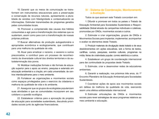 15. Garantir que os meios de comunicação se trans-                  IV - Sistema de Coordenação, Monitoramento
     formem em instrumentos educacionais para a preservação                         e Avaliação
     e conservação de recursos naturais, apresentando a plura-
                                                                               Todos os que assinam este Tratado concordam em:
     lidade de versões com fidedignidade e contextualizando as
     informações. Estimular transmissões de programas gerados                  1. Difundir e promover em todos os países o Tratado de
     pelas comunidades locais.                                           Educação Ambiental para Sociedades Sustentáveis e Respon-
           16. Promover a compreensão das causas dos hábitos             sabilidade Global através de campanhas individuais e coletivas,
     consumistas e agir para a transformação dos sistemas que os         promovidas por Ongs, movimentos sociais e outros.
     sustentam, assim como para com a transformação de nossas                  2. Estimular e criar organizações, grupos de Ongs e
     próprias práticas.                                                  Movimentos Sociais para implantar, implementar, acompanhar
          17. Buscar alternativas de produção autogestionária e          e avaliar os elementos deste Tratado.
     apropriadas econômica e ecologicamente, que contribuam                     3. Produzir materiais de divulgação deste tratado e de seus
     para uma melhoria da qualidade de vida.                             desdobramentos em ações educativas, sob a forma de textos,
           18. Atuar para erradicar o racismo, o sexismo e outros
             .                                                           cartilhas, cursos, pesquisas, eventos culturais, programas na
     preconceitos; e contribuir para um processo de reconheci-           mídia, feiras de criatividade popular, correio eletrônico e outros.
     mento da diversidade cultural dos direitos territoriais e da au-         4. Estabelecer um grupo de coordenação internacional
     todeterminação dos povos.                                           para dar continuidade às propostas deste Tratado.
            19. Mobilizar instituições formais e não formais de educa-
                                                                              5. Estimular, criar e desenvolver redes de educadores
     ção superior para o apoio ao ensino, pesquisa e extensão em
                                                                         ambientais.
     educação ambiental e a criação, em cada universidade, de cen-
                                                                              6. Garantir a realização, nos próximos três anos, do 1º
     tros interdisciplinares para o meio ambiente.
                                                                         Encontro Planetário de Educação Ambiental para Sociedades
          20. Fortalecer as organizações e movimentos sociais
                                                                         Sustentáveis.
     como espaços privilegiados para o exercício da cidadania e
     melhoria da qualidade de vida e do ambiente.                             7. Coordenar ações de apoio aos movimentos sociais
                                                                         em defesa da melhoria da qualidade de vida, exercendo
           21. Assegurar que os grupos de ecologistas popularizem
     suas atividades e que as comunidades incorporem em seu              assim uma efetiva solidariedade internacional.
     cotidiano a questão ecológica.                                            8. Estimular articulações de ONGs e movimentos
          22. Estabelecer critérios para a aprovação de projetos         sociais para rever estratégias de seus programas relativos ao
     de educação para sociedades sustentáveis, discutindo priori-        meio ambiente e educação.
     dades sociais junto às agências financiadoras.



42
 