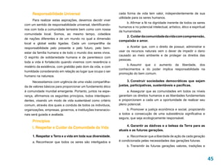 Responsabilidade Universal                                cada forma de vida tem valor, independentemente de sua
                                                               utilidade para os seres humanos.
      Para realizar estas aspirações, devemos decidir viver
                                                                    b. Afirmar a fé na dignidade inerente de todos os seres
com um sentido de responsabilidade universal, identificando-
                                                               humanos e no potencial intelectual, artístico, ético e espiritual
nos com toda a comunidade terrestre bem como com nossa
                                                               da humanidade.
comunidade local. Somos, ao mesmo tempo, cidadãos
                                                                   2. Cuidar da comunidade da vida com compreensão,
de nações diferentes e de um mundo no qual a dimensão
                                                               compaixão e amor.
local e global estão ligadas. Cada um compartilha da
responsabilidade pelo presente e pelo futuro, pelo bem-             a. Aceitar que, com o direito de possuir, administrar e
                                                               usar os recursos naturais vem o dever de impedir o dano
estar da família humana e de todo o mundo dos seres vivos.
                                                               causado ao meio ambiente e de proteger os direitos das
O espírito de solidariedade humana e de parentesco com
                                                               pessoas.
toda a vida é fortalecido quando vivemos com reverência o
                                                                    b. 
                                                                      Assumir que o aumento da liberdade, dos
mistério da existência, com gratidão pelo dom da vida, e com
                                                               conhecimentos e do poder implica responsabilidade na
humildade considerando em relação ao lugar que ocupa o ser
                                                               promoção do bem comum.
humano na natureza.
      Necessitamos com urgência de uma visão compartilha-           3. Construir sociedades democráticas que sejam
da de valores básicos para proporcionar um fundamento ético    justas, participativas, sustentáveis e pacíficas.
à comunidade mundial emergente. Portanto, juntos na espe-           a. Assegurar que as comunidades em todos os níveis
rança, afirmamos os seguintes princípios, todos interdepen-    garantam os direitos humanos e as liberdades fundamentais
dentes, visando um modo de vida sustentável como critério      e proporcionem a cada um a oportunidade de realizar seu
comum, através dos quais a conduta de todos os indivíduos,     pleno potencial.
organizações, empresas, governos, e instituições transnacio-        b. Promover a justiça econômica e social, propiciando
nais será guiada e avaliada.                                   a todos a consecução de uma subsistência significativa e
                                                               segura, que seja ecologicamente responsável.
     Princípios
                                                                    4. Garantir as dádivas e a beleza da Terra para as
     I. Respeitar e Cuidar da Comunidade da Vida
                                                               atuais e as futuras gerações.
     1. Respeitar a Terra e a vida em toda sua diversidade.         a.  Reconhecer que a liberdade de ação de cada geração
     a. Reconhecer que todos os seres são interligados e       é condicionada pelas necessidades das gerações futuras.
                                                                     b. Transmitir às futuras gerações valores, tradições e



                                                                                                                                   45
 